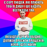 є сорт людей, які плюють тобі в душу і ше будуть вести себе так, як будто це ти їх обідив і должен просити прощєнія. ніхуя, ідіте нахуй.