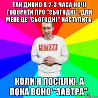 так дивно в 2-3 часа ночі говорити про "сьогодні". для мене це "сьогодні" наступить, коли я посплю. а пока воно "завтра".