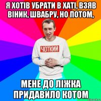 я хотів убрати в хаті, взяв віник, швабру, но потом, мене до ліжка придавило котом