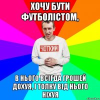 хочу бути футболістом, в нього всігда грошей дохуя, і толку від нього ніхуя