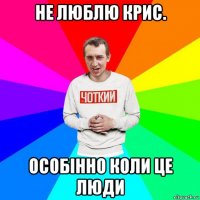 не люблю крис. особінно коли це люди