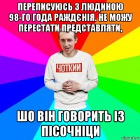 переписуюсь з людиною 98-го года раждєнія. не можу перестати представляти, шо він говорить із пісочніци