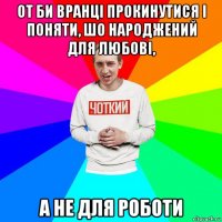 от би вранці прокинутися і поняти, шо народжений для любові, а не для роботи