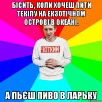бісить, коли хочеш пити текілу на екзотічном острові в океані, а пьєш пиво в ларьку