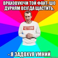 враховуючи той факт, шо дурням всігда щастить, - я задохуя умний
