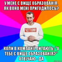 у мене є вище образованія. як воно мені пригодилось? коли в компанії питають: "у тебе є вище образованія?" отвічаю - да