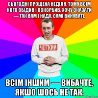 сьогодні прощена неділя, тому всім кого обідив і оскорбив, хочу сказати — так вам і нада, самі винуваті. всім іншим — вибачте, якшо шось не так.