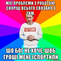 мої проблєми з роботою, скоріш всього связано з тим, шо бог не хоче, шоб гроші мене іспортили