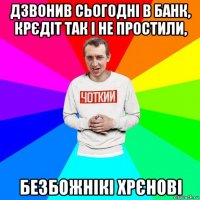 дзвонив сьогодні в банк, крєдіт так і не простили, безбожнікі хрєнові
