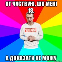 от чуствую, шо мені 18, а доказати не можу