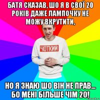 батя сказав, шо я в свої 20 років даже лампочку не можу вкрутити, но я знаю шо він не прав... бо мені більше чім 20!