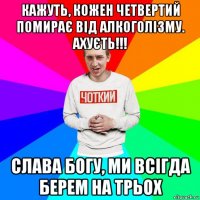 кажуть, кожен четвертий помирає від алкоголізму. ахуєть!!! слава богу, ми всігда берем на трьох