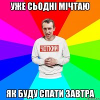 уже сьодні мічтаю як буду спати завтра