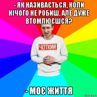 - як називається, коли нічого не робиш, але дуже втомлюєшся? - моє життя