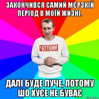 закончився самий мєрзкій період в моїй жизні. далі буде луче, потому шо хуєе не буває