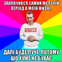 закончився самий мєрзкій період в моїй жизні. далі буде луче, потому шо хуже не буває