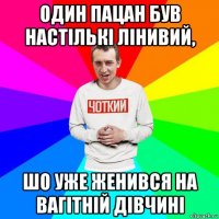 один пацан був настількі лінивий, шо уже женився на вагітній дівчині
