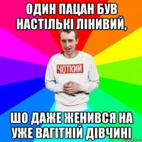 один пацан був настількі лінивий, шо даже женився на уже вагітній дівчині