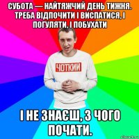 субота — найтяжчий день тижня. треба відпочити і виспатися, і погуляти, і побухати і не знаєш, з чого почати.