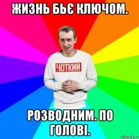 жизнь бьє ключом. розводним. по голові.