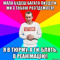 мала будеш багато пиздіти, ми з тобою роз'їдемося! я в тюрму, а ти, блять, в реанімацію!