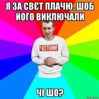 я за свєт плачю, шоб його виключали чі шо?