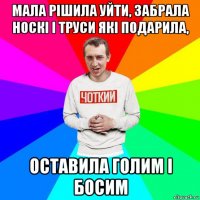 мала рішила уйти, забрала носкі і труси які подарила, оставила голим і босим