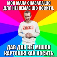 моя мала сказала шо для неї немає шо носити, дав для неї мішок картошкі хай носить