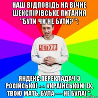 наш відповідь на вічне шекспірівське питання "бути чи не бути? ": яндекс.перекладач з російської ↔ українською ех, твою мать, була — не була! ".