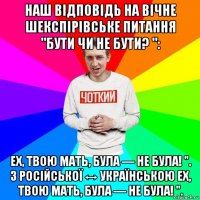 наш відповідь на вічне шекспірівське питання "бути чи не бути? ": ех, твою мать, була — не була! ". з російської ↔ українською ех, твою мать, була — не була! ".