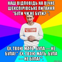 наш відповідь на вічне шекспірівське питання "бути чи не бути? ": ех, твою мать, була — не була! ". ех, твою мать, була — не була! ".