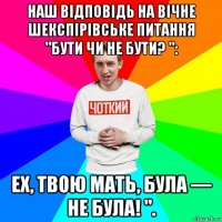 наш відповідь на вічне шекспірівське питання "бути чи не бути? ": ех, твою мать, була — не була! ".