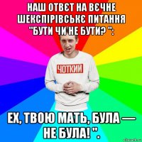 наш отвєт на вєчне шекспірівськє питання "бути чи не бути? ": ех, твою мать, була — не була! ".
