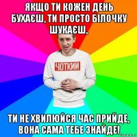 якщо ти кожен день бухаєш, ти просто білочку шукаєш, ти не хвилюйся час прийде, вона сама тебе знайде!