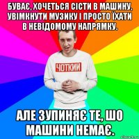 буває, хочеться сісти в машину, увімкнути музику і просто їхати в невідомому напрямку. але зупиняє те, шо машини немає.