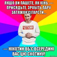 якшо ви пашете, як кінь — присядьте, зробіть пару затяжок сігарєти... — нікотин вб'є всередині вас цю скотину!
