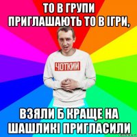 то в групи приглашають то в ігри, взяли б краще на шашликі пригласили