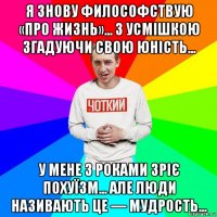 я знову философствую «про жизнь»... з усмішкою згадуючи свою юність... у мене з роками зріє похуїзм... але люди називають це — мудрость...
