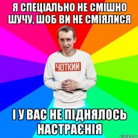 я спеціально не смішно шучу, шоб ви не сміялися і у вас не піднялось настраєнія