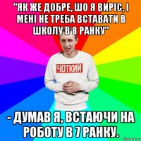 "як же добре, шо я виріс, і мені не треба вставати в школу в 8 ранку" - думав я, встаючи на роботу в 7 ранку.