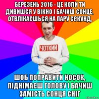 березень 2016 - це коли ти дивишся у вікно і бачиш сонце, отвлікаєшься на пару сєкунд, шоб поправити носок, піднімаєш голову і бачиш замість сонця сніг