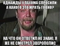 однажды у пахома спросили: а какого это жрать говно? на что он ответил:не знаю, я же не смотрел зверополис