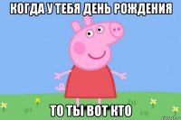 когда у тебя день рождения то ты вот кто