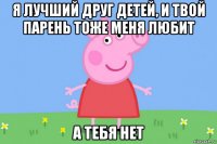 я лучший друг детей, и твой парень тоже меня любит а тебя нет