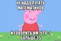 не надо пугать математиков и говорить им, что -1 больше 35