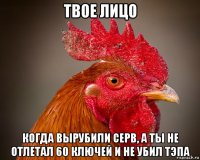 твое лицо когда вырубили серв, а ты не отлетал 60 ключей и не убил тэпа