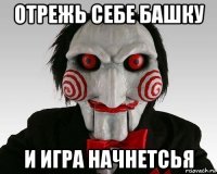 отрежь себе башку и игра начнетсья
