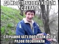 да мы страховку хотели сделать случайно хату попутали,всего разок позвонили