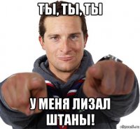 ты, ты, ты у меня лизал штаны!