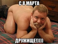 с 8 марта дружище!))))